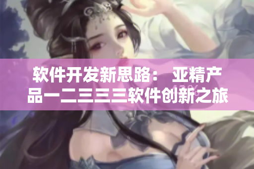 軟件開發(fā)新思路： 亞精產(chǎn)品一二三三三軟件創(chuàng)新之旅