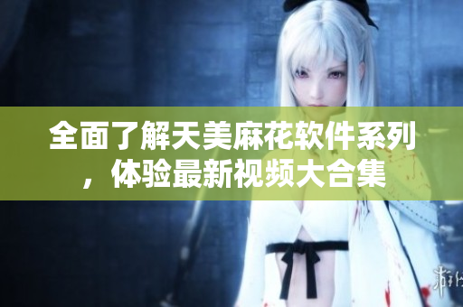 全面了解天美麻花軟件系列，體驗(yàn)最新視頻大合集