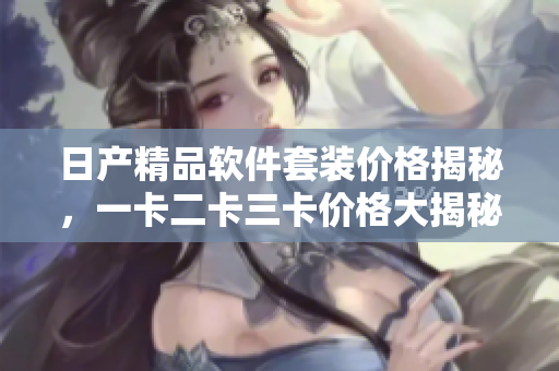 日產(chǎn)精品軟件套裝價格揭秘，一卡二卡三卡價格大揭秘
