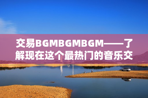 交易BGMBGMBGM——了解現(xiàn)在這個(gè)最熱門的音樂(lè)交易價(jià)格