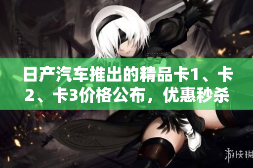 日產(chǎn)汽車推出的精品卡1、卡2、卡3價(jià)格公布，優(yōu)惠秒殺！