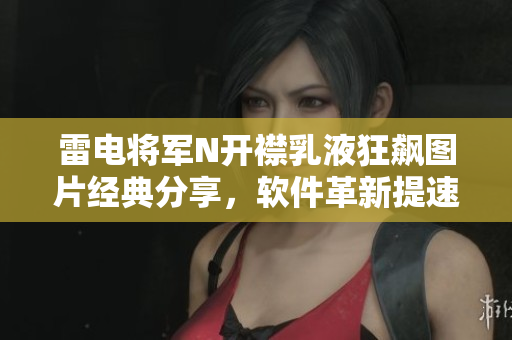 雷電將軍N開襟乳液狂飆圖片經典分享，軟件革新提速新引擎