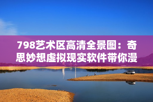 798藝術(shù)區(qū)高清全景圖：奇思妙想虛擬現(xiàn)實(shí)軟件帶你漫游藝術(shù)殿堂
