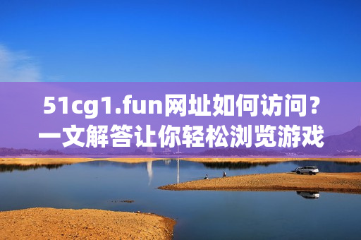 51cg1.fun網(wǎng)址如何訪問？一文解答讓你輕松瀏覽游戲素材