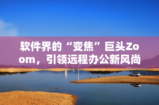 軟件界的“變焦”巨頭Zoom，引領(lǐng)遠程辦公新風(fēng)尚