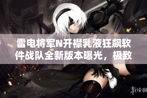 雷電將軍N開襟乳液狂飆軟件戰(zhàn)隊(duì)全新版本曝光，極致體驗(yàn)驚艷亮相