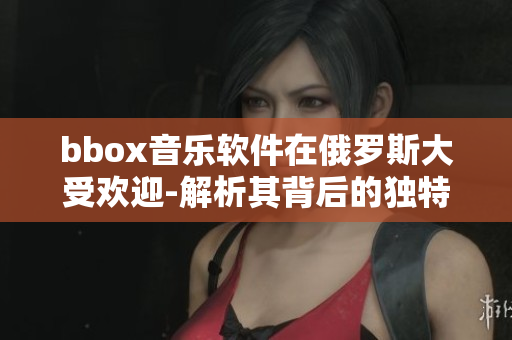 bbox音樂軟件在俄羅斯大受歡迎-解析其背后的獨(dú)特特點(diǎn)