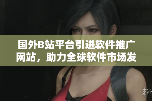 國外B站平臺引進軟件推廣網(wǎng)站，助力全球軟件市場發(fā)展