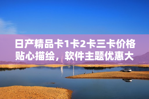 日產(chǎn)精品卡1卡2卡三卡價格貼心描繪，軟件主題優(yōu)惠大放送！