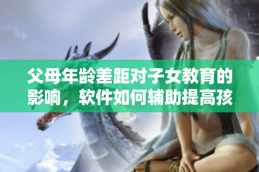 父母年齡差距對子女教育的影響，軟件如何輔助提高孩子學習效率