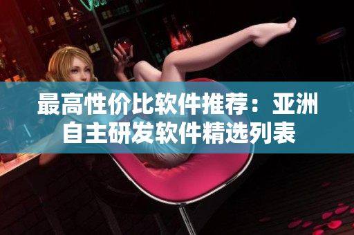 最高性價比軟件推薦：亞洲自主研發(fā)軟件精選列表