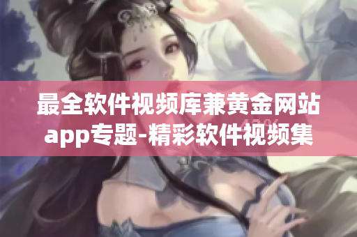 最全軟件視頻庫(kù)兼黃金網(wǎng)站app專題-精彩軟件視頻集錦
