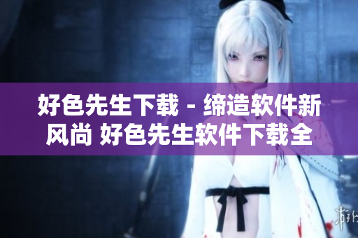 好色先生下載 - 締造軟件新風(fēng)尚 好色先生軟件下載全攻略
