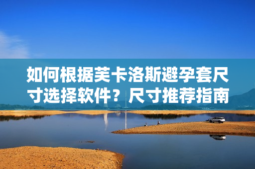 如何根據(jù)芙卡洛斯避孕套尺寸選擇軟件？尺寸推薦指南你不容錯(cuò)過！