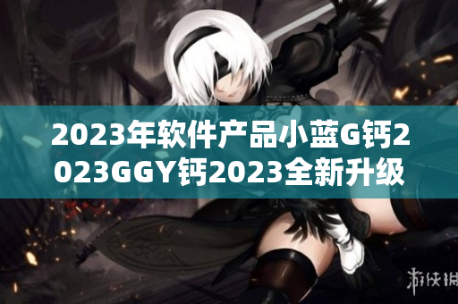 2023年軟件產(chǎn)品小藍G鈣2023GGY鈣2023全新升級上線