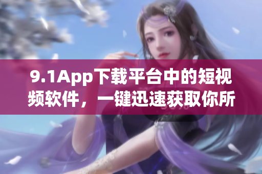 9.1App下載平臺(tái)中的短視頻軟件，一鍵迅速獲取你所需。