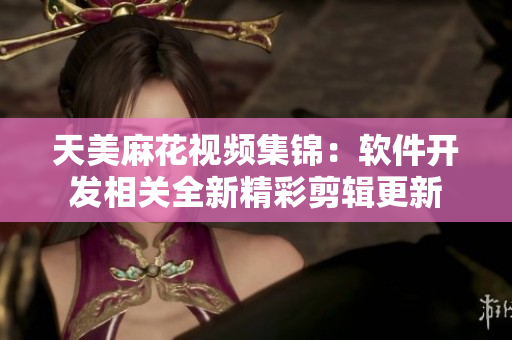 天美麻花視頻集錦：軟件開發(fā)相關全新精彩剪輯更新