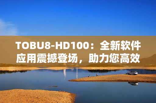 TOBU8-HD100：全新軟件應用震撼登場，助力您高效工作和娛樂