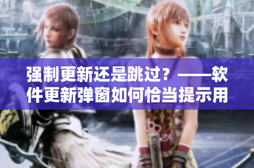 強制更新還是跳過？——軟件更新彈窗如何恰當(dāng)提示用戶選擇