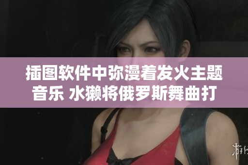 插圖軟件中彌漫著發(fā)火主題音樂(lè) 水獺將俄羅斯舞曲打造得更好
