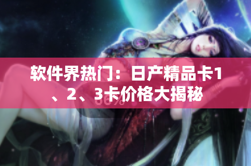 軟件界熱門：日產(chǎn)精品卡1、2、3卡價(jià)格大揭秘