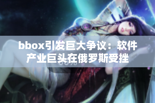 bbox引發(fā)巨大爭議：軟件產(chǎn)業(yè)巨頭在俄羅斯受挫