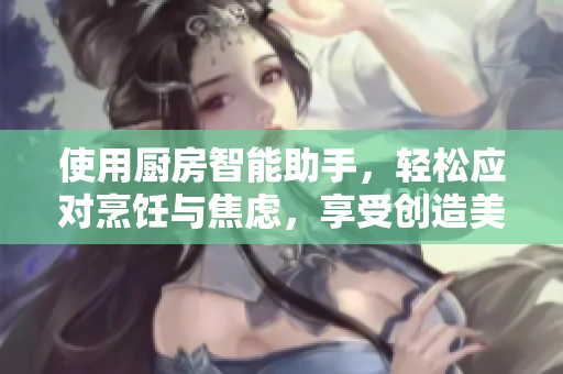 使用廚房智能助手，輕松應(yīng)對(duì)烹飪與焦慮，享受創(chuàng)造美食的樂(lè)趣