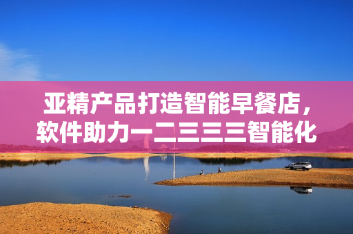 亞精產(chǎn)品打造智能早餐店，軟件助力一二三三三智能化經(jīng)營(yíng)
