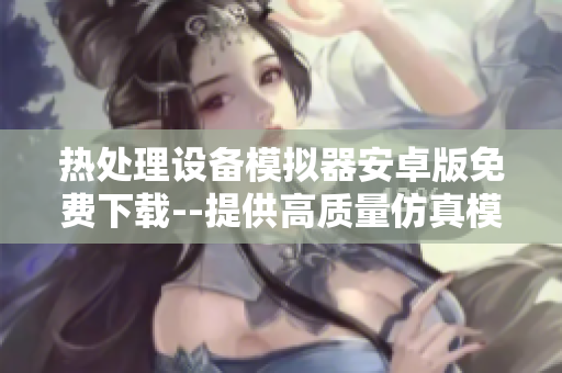 熱處理設(shè)備模擬器安卓版免費(fèi)下載--提供高質(zhì)量仿真模擬體驗(yàn)