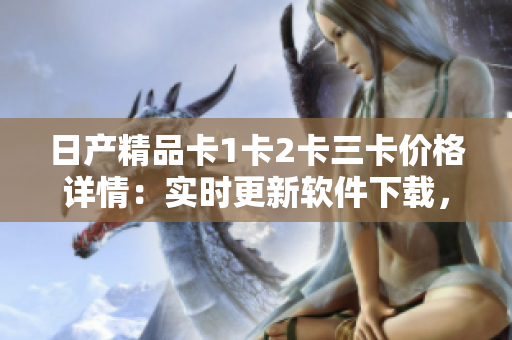 日產(chǎn)精品卡1卡2卡三卡價(jià)格詳情：實(shí)時(shí)更新軟件下載，費(fèi)用及功能一覽