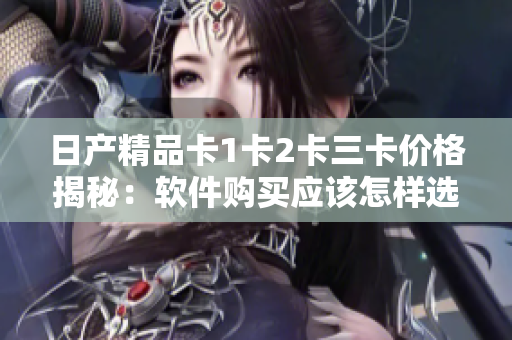 日產(chǎn)精品卡1卡2卡三卡價(jià)格揭秘：軟件購(gòu)買應(yīng)該怎樣選擇？