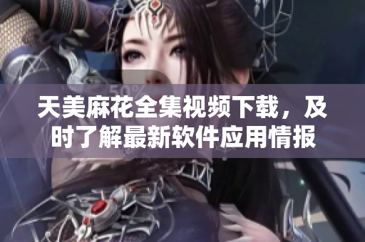 天美麻花全集視頻下載，及時了解最新軟件應(yīng)用情報