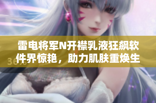 雷電將軍N開(kāi)襟乳液狂飆軟件界驚艷，助力肌膚重?zé)ㄉ鷻C(jī)展現(xiàn)出色風(fēng)采