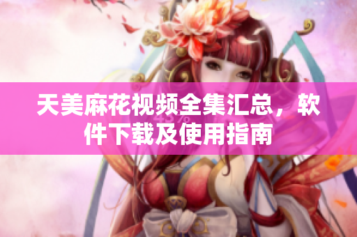 天美麻花視頻全集匯總，軟件下載及使用指南