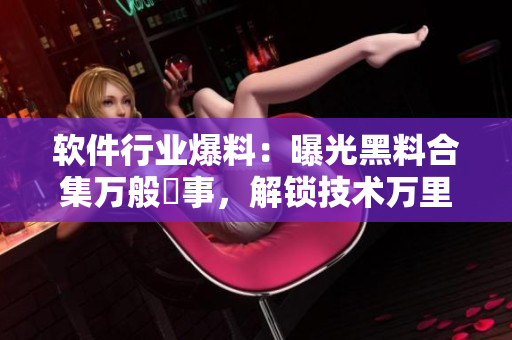 軟件行業(yè)爆料：曝光黑料合集萬(wàn)般囧事，解鎖技術(shù)萬(wàn)里長(zhǎng)征