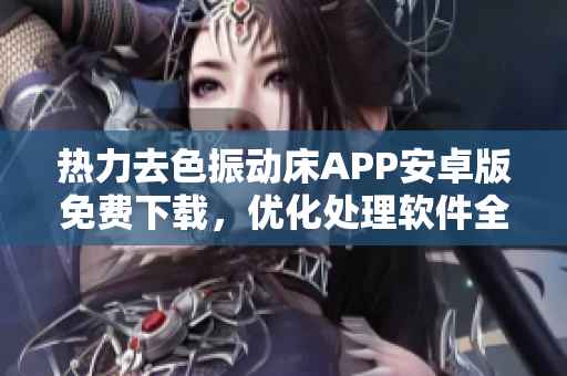 熱力去色振動(dòng)床APP安卓版免費(fèi)下載，優(yōu)化處理軟件全方位解決方案