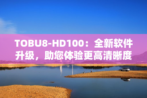 TOBU8-HD100：全新軟件升級(jí)，助您體驗(yàn)更高清晰度