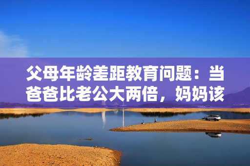 父母年齡差距教育問(wèn)題：當(dāng)爸爸比老公大兩倍，媽媽該如何應(yīng)對(duì)？
