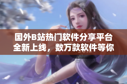 國外B站熱門軟件分享平臺全新上線，數(shù)萬款軟件等你來探索
