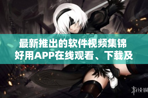 最新推出的軟件視頻集錦 好用APP在線觀看、下載及教程