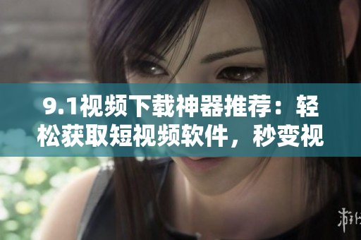9.1視頻下載神器推薦：輕松獲取短視頻軟件，秒變視頻下載高手