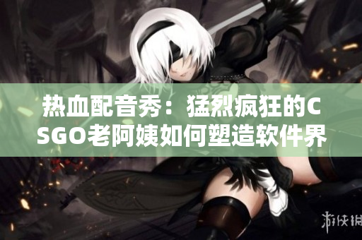 熱血配音秀：猛烈瘋狂的CSGO老阿姨如何塑造軟件界傳奇