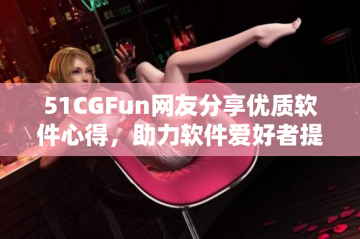51CGFun網(wǎng)友分享優(yōu)質(zhì)軟件心得，助力軟件愛好者提升技能