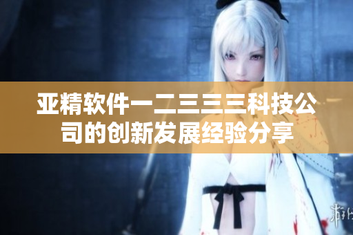 亞精軟件一二三三三科技公司的創(chuàng)新發(fā)展經(jīng)驗分享