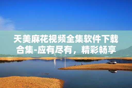 天美麻花視頻全集軟件下載合集-應(yīng)有盡有，精彩暢享