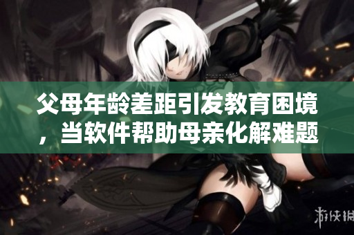 父母年齡差距引發(fā)教育困境，當軟件幫助母親化解難題