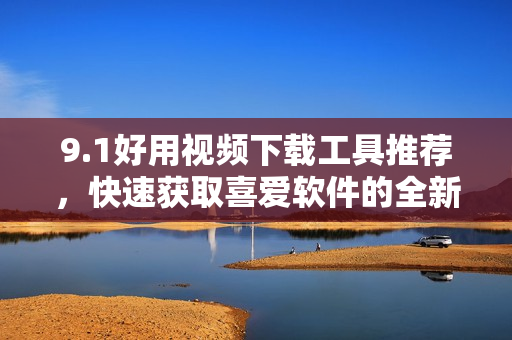 9.1好用視頻下載工具推薦，快速獲取喜愛軟件的全新方式