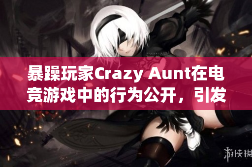 暴躁玩家Crazy Aunt在電競游戲中的行為公開，引發(fā)社區(qū)關注