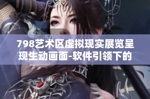 798藝術(shù)區(qū)虛擬現(xiàn)實(shí)展覽呈現(xiàn)生動畫面-軟件引領(lǐng)下的全息體驗(yàn)