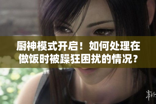 廚神模式開(kāi)啟！如何處理在做飯時(shí)被躁狂困擾的情況？